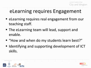 eLearning requires Engagement
• eLearning requires real engagement from our
teaching staff.
• The eLearning team will lead, support and
enable.
• “How and when do my students learn best?”
• Identifying and supporting development of ICT
skills.
 