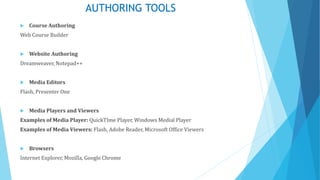 AUTHORING TOOLS
 Course Authoring
Web Course Builder
 Website Authoring
Dreamweaver, Notepad++
 Media Editors
Flash, Presenter One
 Media Players and Viewers
Examples of Media Player: QuickTIme Player, Windows Medial Player
Examples of Media Viewers: Flash, Adobe Reader, Microsoft Office Viewers
 Browsers
Internet Explorer, Mozilla, Google Chrome
 