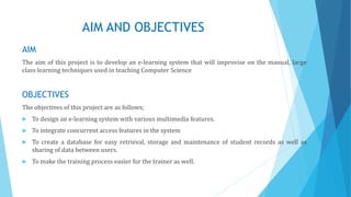AIM AND OBJECTIVES
AIM
The aim of this project is to develop an e-learning system that will improvise on the manual, large
class learning techniques used in teaching Computer Science
OBJECTIVES
The objectives of this project are as follows;
 To design an e-learning system with various multimedia features.
 To integrate concurrent access features in the system
 To create a database for easy retrieval, storage and maintenance of student records as well as
sharing of data between users.
 To make the training process easier for the trainer as well.
 