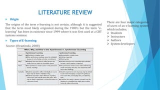 LITERATURE REVIEW
 Origin
The origins of the term e-learning is not certain, although it is suggested
that the term most likely originated during the 1980's but the term “e-
learning” has been in existence since 1999 where it was first used at a CBT
systems seminar.
 Types of E-learning
Source: (Hrastinski, 2008)
There are four major categories
of users of an e-learning system
which includes;
 Students
 Instructors
 Authors
 System developers
 