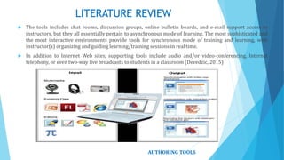 LITERATURE REVIEW
 The tools includes chat rooms, discussion groups, online bulletin boards, and e-mail support access to
instructors, but they all essentially pertain to asynchronous mode of learning. The most sophisticated and
the most interactive environments provide tools for synchronous mode of training and learning, with
instructor(s) organizing and guiding learning/training sessions in real time.
 In addition to Internet Web sites, supporting tools include audio and/or video-conferencing, Internet
telephony, or even two-way live broadcasts to students in a classroom (Devedzic, 2015)
AUTHORING TOOLS
 