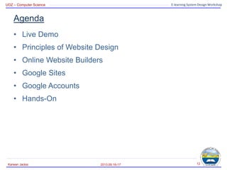 UOZ – Computer Science E-learning System Design Workshop
Agenda
• Live Demo
• Principles of Website Design
• Online Website Builders
• Google Sites
• Google Accounts
• Hands-On
2013.09.16-17
Karwan Jacksi 12
 