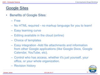 UOZ – Computer Science E-learning System Design Workshop
Google Sites
• Benefits of Google Sites:
– Free
– No HTML required - no markup language for you to learn!
– Easy learning curve
– Editing available in the cloud (online)
– Choice of templates
– Easy integration -Add file attachments and information
from other Google applications (like Google Docs, Google
Calendar, YouTube, etc).
– Control who has access, whether it's just yourself, your
office, or your whole organization.
– Revision history
2013.09.16-17
Karwan Jacksi 14
 