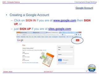UOZ – Computer Science E-learning System Design Workshop
Google Account
• Creating a Google Account
– Click on SIGN IN if you are at www.google.com then SIGN
UP, or
– just SIGN UP if you are at sites.google.com
2013.09.16-17
Karwan Jacksi 17
 