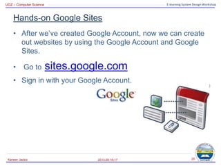 UOZ – Computer Science E-learning System Design Workshop
Hands-on Google Sites
• After we’ve created Google Account, now we can create
out websites by using the Google Account and Google
Sites.
• Go to sites.google.com
• Sign in with your Google Account.
2013.09.16-17
Karwan Jacksi 20
 