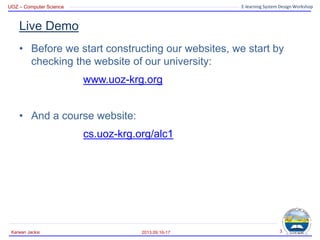 UOZ – Computer Science E-learning System Design Workshop
Live Demo
• Before we start constructing our websites, we start by
checking the website of our university:
www.uoz-krg.org
• And a course website:
cs.uoz-krg.org/alc1
2013.09.16-17
Karwan Jacksi 3
 