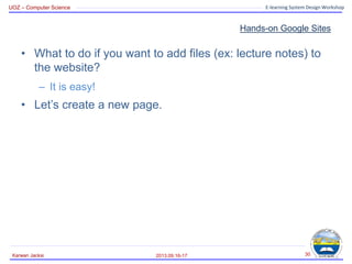 UOZ – Computer Science E-learning System Design Workshop
Hands-on Google Sites
• What to do if you want to add files (ex: lecture notes) to
the website?
– It is easy!
• Let’s create a new page.
2013.09.16-17
Karwan Jacksi 30
 