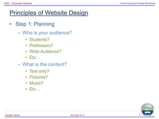 UOZ – Computer Science E-learning System Design Workshop
Principles of Website Design
• Step 1: Planning
– Who is your audience?
• Students?
• Professors?
• Wide Audience?
• Etc…
– What is the content?
• Text only?
• Pictures?
• Music?
• Etc…
2013.09.16-17
Karwan Jacksi 5
 