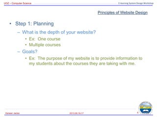 UOZ – Computer Science E-learning System Design Workshop
Principles of Website Design
• Step 1: Planning
– What is the depth of your website?
• Ex: One course
• Multiple courses
– Goals?
• Ex: The purpose of my website is to provide information to
my students about the courses they are taking with me.
2013.09.16-17
Karwan Jacksi 6
 
