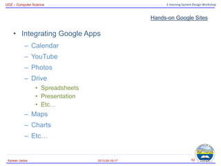 UOZ – Computer Science E-learning System Design Workshop
Hands-on Google Sites
2013.09.16-17
Karwan Jacksi 62
• Integrating Google Apps
– Calendar
– YouTube
– Photos
– Drive
• Spreadsheets
• Presentation
• Etc…
– Maps
– Charts
– Etc…
 