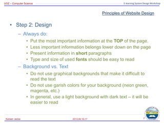 UOZ – Computer Science E-learning System Design Workshop
Principles of Website Design
• Step 2: Design
– Always do:
• Put the most important information at the TOP of the page.
• Less important information belongs lower down on the page
• Present information in short paragraphs
• Type and size of used fonts should be easy to read
– Background vs. Text
• Do not use graphical backgrounds that make it difficult to
read the text
• Do not use garish colors for your background (neon green,
magenta, etc.)
• In general, use a light background with dark text – it will be
easier to read
2013.09.16-17
Karwan Jacksi 7
 