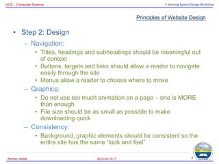 UOZ – Computer Science E-learning System Design Workshop
Principles of Website Design
• Step 2: Design
– Navigation:
• Titles, headings and subheadings should be meaningful out
of context
• Buttons, targets and links should allow a reader to navigate
easily through the site
• Menus allow a reader to choose where to move
– Graphics:
• Do not use too much animation on a page – one is MORE
than enough
• File size should be as small as possible to make
downloading quick
– Consistency:
• Background, graphic elements should be consistent so the
entire site has the same “look and feel”
2013.09.16-17
Karwan Jacksi 8
 
