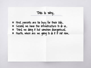 This is why...
▧ First, parents are too busy for their kids...
▧ Second, we have the infrastructure to do so....
▧ Third, we doing it but somehow disorganized...
▧ Fourth, when are we going to do it if not now...
 