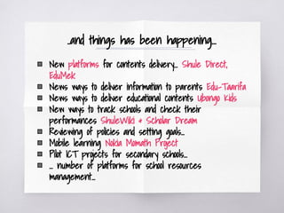 ..and things has been happening...
▧ New platforms for contents delivery... Shule Direct,
EduMek
▧ News ways to deliver information to parents Edu-Taarifa
▧ News ways to deliver educational contents Ubongo Kids
▧ New ways to track schools and check their
performances ShuleWiki & Scholar Dream
▧ Reviewing of policies and setting goals...
▧ Mobile learning Nokia Momath Project
▧ Pilot ICT projects for secondary schools...
▧ … number of platforms for school resources
management...
 