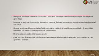 • Manejo de estrategias de evaluación acordes a las nuevas estrategias de enseñanza para lograr estrategias de
aprendizaje.
• Fomentar la participación activa del alumnado a través de distintas herramientas comunicativas disponibles en el
aula virtual
• Generar un intercambio comunicativo fluido y constante mediante la creación de comunidades de aprendizaje
orientados a la construcción compartida del conocimiento.
• Llevar a cabo actividades tutoriales de carácter
• Crear entornos de aprendizaje que fomenten la autonomía del alumnado y desarrollen sus competencias para
aprender a aprender.
10/13
 