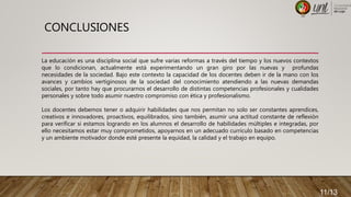 CONCLUSIONES
La educación es una disciplina social que sufre varias reformas a través del tiempo y los nuevos contextos
que lo condicionan, actualmente está experimentando un gran giro por las nuevas y profundas
necesidades de la sociedad. Bajo este contexto la capacidad de los docentes deben ir de la mano con los
avances y cambios vertiginosos de la sociedad del conocimiento atendiendo a las nuevas demandas
sociales, por tanto hay que procurarnos el desarrollo de distintas competencias profesionales y cualidades
personales y sobre todo asumir nuestro compromiso con ética y profesionalismo.
Los docentes debemos tener o adquirir habilidades que nos permitan no solo ser constantes aprendices,
creativos e innovadores, proactivos, equilibrados, sino también, asumir una actitud constante de reflexión
para verificar si estamos logrando en los alumnos el desarrollo de habilidades múltiples e integradas, por
ello necesitamos estar muy comprometidos, apoyarnos en un adecuado currículo basado en competencias
y un ambiente motivador donde esté presente la equidad, la calidad y el trabajo en equipo.
11/13
 