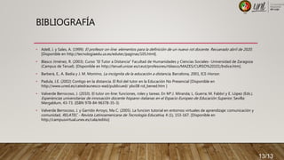 BIBLIOGRAFÍA
• Adell, J. y Sales, A. (1999): El profesor on-line: elementos para la definición de un nuevo rol docente. Recuerado abril de 2020.
[Disponible en http://tecnologiaedu.us.es/edutec/paginas/105.html].
• Blasco Jiménez, R. (2003). Curso “El Tutor a Distancia” Facultad de Humanidades y Ciencias Sociales- Universidad de Zaragoza
(Campus de Teruel). [Disponible en http://teruel.unizar.es/ceut/profesores/rblasco/MAZES/CURSO%20101/Indice.htm].
• Barberà, E., A. Badia y J. M. Momino, La incógnita de la educación a distancia, Barcelona, 2001, ICE-Horsor.
• Padula, J.E. (2002) Contigo en la distancia. El Rol del tutor en la Educación No Presencial [Disponible en
http://www.uned.es/catedraunesco-ead/publicued/ pbc08 rol_bened.htm ]
• Valverde Berrocoso, J. (2010). El tutor on-line: funciones, roles y tareas. En Mª.J. Miranda; L. Guerra; M. Fabbri y E. López (Eds.).
Experiencias universitarias de innovación docente hispano-italianas en el Espacio Europeo de Educación Superior, Sevilla:
Mergablum, 43-73. (ISBN 978-84-96378-35-3)
• Valverde Berrocoso, J. y Garrido Arroyo, Ma C. (2005). La funcion tutorial en entornos virtuales de aprendizaje: comunicación y
comunidad, RELATEC - Revista Latinoamericana de Tecnología Educativa, 4 (1), 153-167. [Disponible en
http://campusvirtual.unex.es/cala/editio]
13/13
 