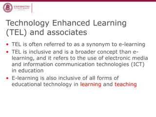 Technology Enhanced Learning
(TEL) and associates
• TEL is often referred to as a synonym to e-learning
• TEL is inclusive and is a broader concept than elearning, and it refers to the use of electronic media
and information communication technologies (ICT)
in education
• E-learning is also inclusive of all forms of
educational technology in learning and teaching

 