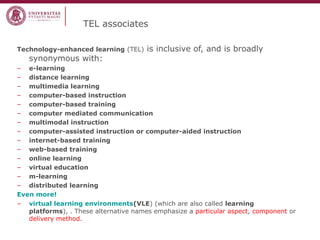 TEL associates
Technology-enhanced learning (TEL)

synonymous with:

is inclusive of, and is broadly

– e-learning
– distance learning
– multimedia learning
– computer-based instruction
– computer-based training
– computer mediated communication
– multimodal instruction
– computer-assisted instruction or computer-aided instruction
– internet-based training
– web-based training
– online learning
– virtual education
– m-learning
– distributed learning
Even more!
– virtual learning environments(VLE) (which are also called learning
platforms), . These alternative names emphasize a particular aspect, component or
delivery method.

 