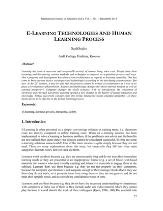 International Journal of Education (IJE), Vol. 1, No. 1, December 2013

E-LEARNING TECHNOLOGIES AND HUMAN
LEARNING PROCESS
SejdiSejdiu
AAB College Prishtina, Kosovo

Abstract
Learning has been a recurrent and inseparable activity of human being since ever. People have been
inventing and discovering various methods and techniques to improve its acquisition process and ways.
One’s progress and development has always been evolutionary as regards to learning versatility. One has
come to know various tactics, techniques and technologies according to the developing circumstances. But
now, in the 21st century, it may be said that this process cannot be termed as evolutionary as it was in its
place a revolutionary phenomenon. Science and technology changes the whole internal mindset as well as
external perspective. Computer changes the whole scenario. With its introduction, the conception of
electronic era emerged. Electronic learning opened a new chapter in the history of human education and
knowledge. Virtual classroom concept came into being. Interactive means changed altogether. All these
means prove to be effective in the human learning process.

Keywords:
E-learning, learning, process, interactive, society.

1. Introduction
E-Learning is often presented as a simple cost-savings solution in training terms, i.e. classroom
costs are directly compared to online training costs. When an e-learning solution has been
implemented to solve a learning or business problem, if the problem is not solved and the benefits
are not realised, then quite clearly the solution cannot be considered successful. So why are some
e-learning solutions unsuccessful? One of the main reasons is quite simply because they are not
used. There are many explanations about this issue, but essentially they fall into three main
categories: learners won't, don't or can't use them.
Learners won't use them because e.g. they are unnecessarily long and do not meet their immediate
learning needs or they are presented in an inappropriate format (e.g. a set of linear, text-based
materials for learners who need visually exciting and interactive materials to engage them in the
subject). Learners don't use them because e.g. they do not run properly on their computers,
because the computer specification is not adequate enough or their manager thinks that if they use
them they do not work, so it prevents them from using them or they are too generic and do not
meet their specific needs, and as a result are considered a waste of time.
Learners can't use them because e.g. they do not have the necessary understanding or competence
with computers to make use of them or they include audio and video material which they cannot
play because it would disturb the work of their colleagues (Keen, 1996, 100).The essential role
27

 