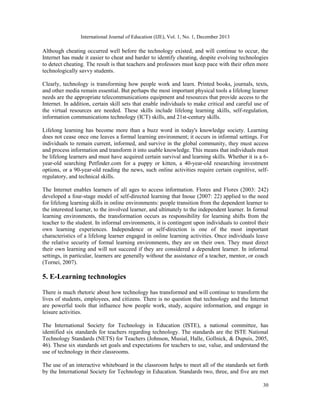 International Journal of Education (IJE), Vol. 1, No. 1, December 2013

Although cheating occurred well before the technology existed, and will continue to occur, the
Internet has made it easier to cheat and harder to identify cheating, despite evolving technologies
to detect cheating. The result is that teachers and professors must keep pace with their often more
technologically savvy students.
Clearly, technology is transforming how people work and learn. Printed books, journals, texts,
and other media remain essential. But perhaps the most important physical tools a lifelong learner
needs are the appropriate telecommunications equipment and resources that provide access to the
Internet. In addition, certain skill sets that enable individuals to make critical and careful use of
the virtual resources are needed. These skills include lifelong learning skills, self-regulation,
information communications technology (ICT) skills, and 21st-century skills.
Lifelong learning has become more than a buzz word in today's knowledge society. Learning
does not cease once one leaves a formal learning environment; it occurs in informal settings. For
individuals to remain current, informed, and survive in the global community, they must access
and process information and transform it into usable knowledge. This means that individuals must
be lifelong learners and must have acquired certain survival and learning skills. Whether it is a 6year-old searching Petfinder.com for a puppy or kitten, a 40-year-old researching investment
options, or a 90-year-old reading the news, such online activities require certain cognitive, selfregulatory, and technical skills.
The Internet enables learners of all ages to access information. Flores and Flores (2003: 242)
developed a four-stage model of self-directed learning that Inoue (2007: 22) applied to the need
for lifelong learning skills in online environments: people transition from the dependent learner to
the interested learner, to the involved learner, and ultimately to the independent learner. In formal
learning environments, the transformation occurs as responsibility for learning shifts from the
teacher to the student. In informal environments, it is contingent upon individuals to control their
own learning experiences. Independence or self-direction is one of the most important
characteristics of a lifelong learner engaged in online learning activities. Once individuals leave
the relative security of formal learning environments, they are on their own. They must direct
their own learning and will not succeed if they are considered a dependent learner. In informal
settings, in particular, learners are generally without the assistance of a teacher, mentor, or coach
(Tornei, 2007).

5. E-Learning technologies
There is much rhetoric about how technology has transformed and will continue to transform the
lives of students, employees, and citizens. There is no question that technology and the Internet
are powerful tools that influence how people work, study, acquire information, and engage in
leisure activities.
The International Society for Technology in Education (ISTE), a national committee, has
identified six standards for teachers regarding technology. The standards are the ISTE National
Technology Standards (NETS) for Teachers (Johnson, Musial, Halle, Gollnick, & Dupuis, 2005,
46). These six standards set goals and expectations for teachers to use, value, and understand the
use of technology in their classrooms.
The use of an interactive whiteboard in the classroom helps to meet all of the standards set forth
by the International Society for Technology in Education. Standards two, three, and five are met
30

 