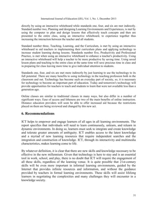 International Journal of Education (IJE), Vol. 1, No. 1, December 2013

directly by using an interactive whiteboard while standards one, four, and six are met indirectly.
Standard number two, Planning and designing Learning Environments and Experiences, is met by
using the computer to plan and design lessons that effectively teach concepts and then are
presented to the entire class, using an interactive whiteboard, to experience together thus
increasing the interaction between the teacher and all students.
Standard number three, Teaching, Learning, and the Curriculum, is met by using an interactive
whiteboard to aid teachers in implementing their curriculum plans and applying technology to
increase student learning during lessons. Standards number five, Productivity and Professional
Practice, is met when using an interactive whiteboard to enhance a teacher's productivity. Using
an interactive whiteboard will help a teacher to be more productive by saving time. Using saved
lesson plans and teaching to the entire class at the same time will save precious time in class and
in preparing for class leaving more time to give individual attention to students.
Standards one, four, and six are met more indirectly by just learning to use the technology to its
full potential. There are many benefits to using technology in the teaching profession both in the
classroom and out. Technology has become such an everyday part of society, so, it is necessary
for technology to become an important part of education. Today and tomorrow's technology will
provide opportunities for teachers to teach and students to learn that were not available less than a
generation ago.
Online classes are similar to traditional classes in many ways, but also differ in a number of
significant ways. Ease of access and litheness are two of the main benefits of online instruction.
Distance education providers will soon be able to offer increased aid because the restrictions
placed on them are being reviewed and changed by this new act.

6. Recommendations
ICT helps to empower and engage learners of all ages in all learning environments. The
report specifies that individuals will need to learn continuously, unlearn, and relearn in
dynamic environments. In doing so, learners must seek to integrate and create knowledge
and tolerate greater amounts of ambiguity. ICT enables access to the latest knowledge
and a myriad of new learning resources that require independent searches and the
integration and construction of knowledge. ICT, through its interactivity and multimedia
characteristics, makes learning come to life.
By whatever definition, it is clear that there are new skills and knowledge necessary to be
effective in the new millennium. Given that technology is here to stay and is an essential
tool in work, school, and play, there is no doubt that ICT will require the engagement of
all these skills, regardless of the learning venue. It is quite possible that 21st-century
skills will be even more important in informal learning environments, guided by the
Internet that provides infinite resources and information, and without the guidance
provided by teachers in formal learning environments. These skills will assist lifelong
learners in negotiating the complexities and many challenges they will encounter in a
knowledge society.

31

 