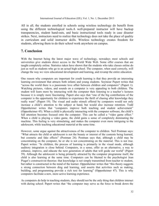 International Journal of Education (IJE), Vol. 1, No. 1, December 2013

All in all, the students enrolled in schools using wireless technology do benefit from
using the different technological tools.A well-prepared instructor will have backup
transparencies, student hand-outs, and basic instructional tools ready in case disaster
strikes. Next, instructors need to realize that technology does not take the place of quality
in curriculum and solid instructor skills. Wireless technology creates freedom for
students, allowing them to do their school work anywhere on campus.

7. Conclusion
With the Internet being the latest major wave of technology, nowadays most schools and
universities give students direct access to the World Wide Web. Some offer courses that are
taught completely online. Statistics taken have shown that the students who take classes online do
just as well as students who go to an actual high school. The computer, when used correctly, will
change the way we view educational development and learning, and revamp the entire education.
One reason why computers are important for youth learning is that they provide an interesting
learning environment that attracts both infants and young students. Seymour Papert writes that
“across the world there is a passionate love affair between children and computers” (Papert 1).
Watching pictures, videos, and sounds on a computer is very appealing to both children. The
student will learn more by interacting with the computer then listening to a teacher’s lectures
because it is simply more fascinating. Papert also says that “one of the big contributions of the
computer is the opportunity for children to experience the thrill of chasing after knowledge they
really want” (Papert 19). The visual and audio stimuli offered by computers would not only
increase a child’s attention to the subject at hand, but would also increase retention. Todd
Oppenheimer writes that “computers improve both teaching and student achievement”
(Oppenheimer 45). When a child is physically interacting with the computer software, the child’s
full attention becomes focused onto the computer. This can be called a “video game effect.”
When a child is playing a video game, the child gains a sense of completely dominating the
machine. This feeling is very stimulating, and makes the computer even more intriguing to the
adolescent, while teaching educational material at the same time.
However, some argue against the attractiveness of the computer to children. Neil Postman says:
“What attracts the child or adolescent is not the beauty or interest of the contents being learned,
but cosmetic and fake effects” (Postman 24). Postman says that, although a child may be
concentrating on the computer, he or she is not concentrating on the material. This is not true.
Papert writes: “In children, the process of learning is primarily in the visual mode, although
auditory integration is close behind. Computers, in a sense, offer us an alternative, a way to
enhance, improve, and educate the next generation of adults that will guide our world” (Papert
59). Although the adolescent is being primarily attracted by the computer programme itself, the
child is also learning at the same time. Computers can be likened to the psychologist Jean
Piaget’s constructivist theories: that knowledge is not simply transmitted from teacher to student,
but rather is constructed in the mind of the learner. Oppenheimer writes that “this theory suggests
a strong connection between ding and learning, and asserts that activities such as making,
building, and programming provide a rich text for learning” (Oppenheimer 47). This is why
computers facilitate a new, more active learning experience.
As computers do help in teaching students, they should not be the only thing that children interact
with during school. Papert writes that “the computer may serve as the force to break down the
32

 