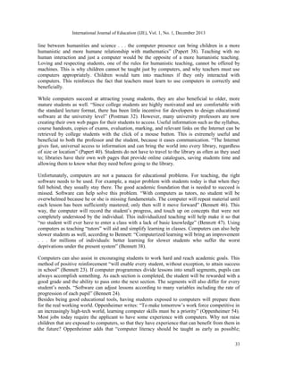 International Journal of Education (IJE), Vol. 1, No. 1, December 2013

line between humanities and science . . . the computer presence can bring children in a more
humanistic and more humane relationship with mathematics” (Papert 38). Teaching with no
human interaction and just a computer would be the opposite of a more humanistic teaching.
Loving and respecting students, one of the rules for humanistic teaching, cannot be offered by
machines. This is why children cannot be taught just by computers, and why teachers must use
computers appropriately. Children would turn into machines if they only interacted with
computers. This reinforces the fact that teachers must learn to use computers in correctly and
beneficially.
While computers succeed at attracting young students, they are also beneficial to older, more
mature students as well. “Since college students are highly motivated and are comfortable with
the standard lecture format, there has been little incentive for developers to design educational
software at the university level” (Postman 32). However, many university professors are now
creating their own web pages for their students to access. Useful information such as the syllabus,
course handouts, copies of exams, evaluation, marking, and relevant links on the Internet can be
retrieved by college students with the click of a mouse button. This is extremely useful and
beneficial to both the professor and the student, because it eases communication. “The Internet
gives fast, universal access to information and can bring the world into every library, regardless
of size or location” (Papert 40). Students do not have to travel to the library as often as they used
to; libraries have their own web pages that provide online catalogues, saving students time and
allowing them to know what they need before going to the library.
Unfortunately, computers are not a panacea for educational problems. For teaching, the right
software needs to be used. For example, a major problem with students today is that when they
fall behind, they usually stay there. The good academic foundation that is needed to succeed is
missed. Software can help solve this problem. “With computers as tutors, no student will be
overwhelmed because he or she is missing fundamentals. The computer will repeat material until
each lesson has been sufficiently mastered; only then will it move forward” (Bennett 46). This
way, the computer will record the student’s progress, and touch up on concepts that were not
completely understood by the individual. This individualized teaching will help make it so that
“no student will ever have to enter a class with a lack of basic knowledge” (Bennett 47). Using
computers as teaching “tutors” will aid and simplify learning in classes. Computers can also help
slower students as well, according to Bennett: “Computerized learning will bring an improvement
. . . for millions of individuals: better learning for slower students who suffer the worst
deprivations under the present system” (Bennett 38).
Computers can also assist in encouraging students to work hard and reach academic goals. This
method of positive reinforcement “will enable every student, without exception, to attain success
in school” (Bennett 23). If computer programmes divide lessons into small segments, pupils can
always accomplish something. As each section is completed, the student will be rewarded with a
good grade and the ability to pass onto the next section. The segments will also differ for every
student’s needs. “Software can adjust lessons according to many variables including the rate of
progression of each pupil” (Bennett 24).
Besides being good educational tools, having students exposed to computers will prepare them
for the real working world. Oppenheimer writes: “To make tomorrow’s work force competitive in
an increasingly high-tech world, learning computer skills must be a priority” (Oppenheimer 54).
Most jobs today require the applicant to have some experience with computers. Why not raise
children that are exposed to computers, so that they have experience that can benefit from them in
the future? Oppenheimer adds that “computer literacy should be taught as early as possible;
33

 
