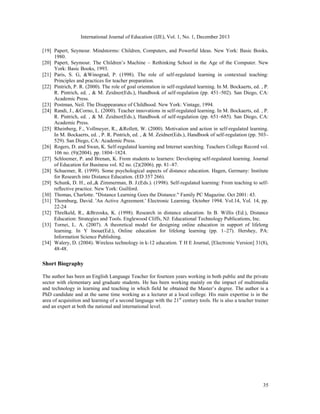 International Journal of Education (IJE), Vol. 1, No. 1, December 2013
[19] Papert, Seymour. Mindstorms: Children, Computers, and Powerful Ideas. New York: Basic Books,
1980.
[20] Papert, Seymour. The Children’s Machine – Rethinking School in the Age of the Computer. New
York: Basic Books, 1993.
[21] Paris, S. G, &Winograd, P. (1998). The role of self-regulated learning in contextual teaching:
Principles and practices for teacher preparation.
[22] Pintrich, P. R. (2000). The role of goal orientation in self-regulated learning. In M. Bockaerts, ed. , P.
R. Pintrich, ed. , & M. Zeidner(Eds.), Handbook of self-regulation (pp. 451–502). San Diego, CA:
Academic Press.
[23] Postman, Neil. The Disappearance of Childhood. New York: Vintage, 1994.
[24] Randi, J., &Corno, L. (2000). Teacher innovations in self-regulated learning. In M. Bockaerts, ed. , P.
R. Pintrich, ed. , & M. Zeidner(Eds.), Handbook of self-regulation (pp. 651–685). San Diego, CA:
Academic Press.
[25] Rheinberg, F., Vollmeyer, R., &Rollett, W. (2000). Motivation and action in self-regulated learning.
In M. Bockaerts, ed. , P. R. Pintrich, ed. , & M. Zeidner(Eds.), Handbook of self-regulation (pp. 503–
529). San Diego, CA: Academic Press.
[26] Rogers, D. and Swan, K. Self-regulated learning and Internet searching. Teachers College Record vol.
106 no. (9)(2004). pp. 1804–1824.
[27] Schloemer, P. and Brenan, K. From students to learners: Developing self-regulated learning. Journal
of Education for Business vol. 82 no. (2)(2006). pp. 81–87.
[28] Schuemer, R. (1999). Some psychological aspects of distance education. Hagen, Germany: Institute
for Research into Distance Education. (ED 357 266).
[29] Schunk, D. H., ed.,& Zimmerman, B. J.(Eds.). (1998). Self-regulated learning: From teaching to selfreflective practice. New York: Guilford.
[30] Thomas, Charlotte. "Distance Learning Goes the Distance." Family PC Magazine. Oct 2001: 43.
[31] Thornburg, David. 'An Active Agreement.' Electronic Learning. October 1994. Vol.14, Vol. 14, pp.
22-24
[32] Threlkeld, R., &Brzoska, K. (1998). Research in distance education. In B. Willis (Ed.), Distance
Education: Strategies and Tools. Englewood Cliffs, NJ: Educational Technology Publications, Inc.
[33] Tornei, L. A. (2007). A theoretical model for designing online education in support of lifelong
learning. In Y Inoue(Ed.), Online education for lifelong learning (pp. 1–27). Hershey, PA:
Information Science Publishing.
[34] Walery, D. (2004). Wireless technology in k-12 education. T H E Journal, [Electronic Version] 31(8),
48-48.

Short Biography
The author has been an English Language Teacher for fourteen years working in both public and the private
sector with elementary and graduate students. He has been working mainly on the impact of multimedia
and technology in learning and teaching in which field he obtained the Master’s degree. The author is a
PhD candidate and at the same time working as a lecturer at a local college. His main expertise is in the
area of acquisition and learning of a second language with the 21st century tools. He is also a teacher trainer
and an expert at both the national and international level.

35

 