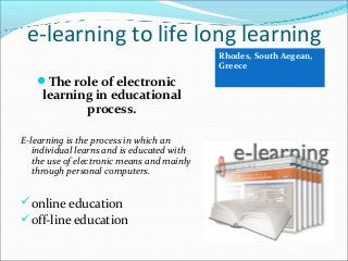 e-learning to life long learning
Rhodes, South Aegean,
Greece

The role of electronic

learning in educational
process.

E-learning is the process in which an
individual learns and is educated with
the use of electronic means and mainly
through personal computers.

 online education
 off-line education

 