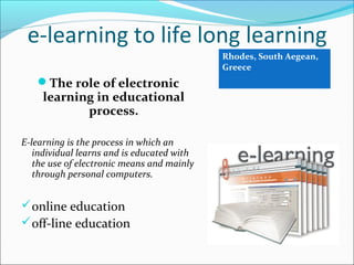 e-learning to life long learning
The role of electronic
learning in educational
process.
E-learning is the process in which an
individual learns and is educated with
the use of electronic means and mainly
through personal computers.
online education
off-line education
Rhodes, South Aegean,
Greece
 