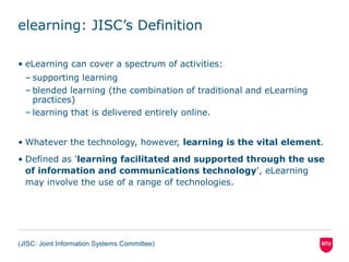 elearning: JISC’s Definition
• eLearning can cover a spectrum of activities:
– supporting learning
– blended learning (the combination of traditional and eLearning
practices)
– learning that is delivered entirely online.
• Whatever the technology, however, learning is the vital element.
• Defined as 'learning facilitated and supported through the use
of information and communications technology', eLearning
may involve the use of a range of technologies.
(JISC: Joint Information Systems Committee)
 