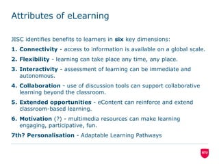 Attributes of eLearning
JISC identifies benefits to learners in six key dimensions:
1. Connectivity - access to information is available on a global scale.
2. Flexibility - learning can take place any time, any place.
3. Interactivity - assessment of learning can be immediate and
autonomous.
4. Collaboration - use of discussion tools can support collaborative
learning beyond the classroom.
5. Extended opportunities - eContent can reinforce and extend
classroom-based learning.
6. Motivation (?) - multimedia resources can make learning
engaging, participative, fun.
7th? Personalisation - Adaptable Learning Pathways
 