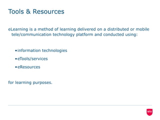 Tools & Resources
eLearning is a method of learning delivered on a distributed or mobile
tele/communication technology platform and conducted using:
•information technologies
•eTools/services
•eResources
for learning purposes.
 