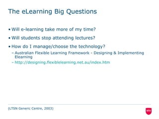 The eLearning Big Questions
• Will e-learning take more of my time?
• Will students stop attending lectures?
• How do I manage/choose the technology?
– JISC: Pedagogy Case Studies Templates – Mapping Specific Activities to
appropriate tools & techniques Technologies (doc)
(LTSN Generic Centre, 2003)
 