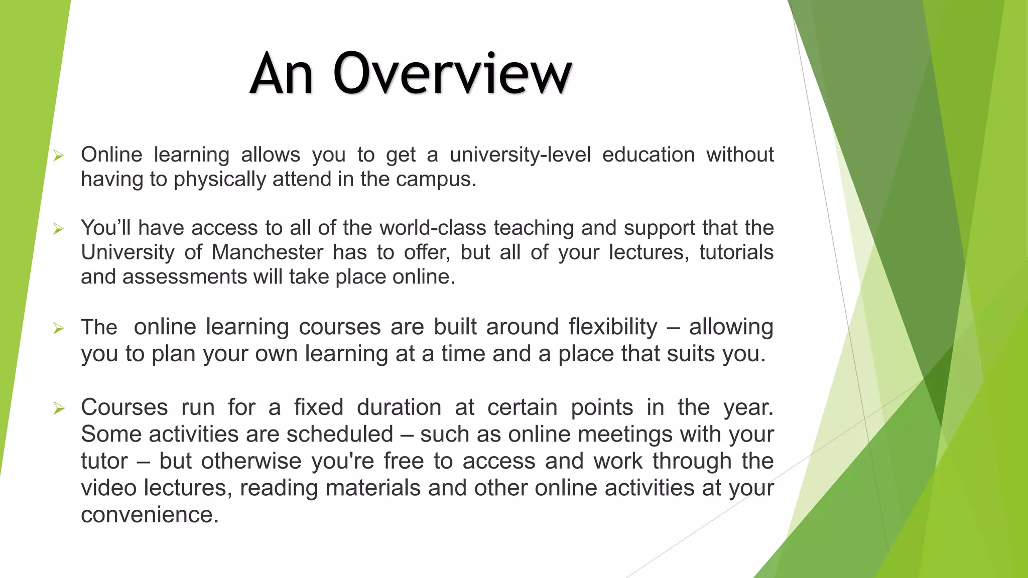  Online learning allows you to get a university-level education without
having to physically attend in the campus.
 You’ll have access to all of the world-class teaching and support that the
University of Manchester has to offer, but all of your lectures, tutorials
and assessments will take place online.
 The online learning courses are built around flexibility – allowing
you to plan your own learning at a time and a place that suits you.
 Courses run for a fixed duration at certain points in the year.
Some activities are scheduled – such as online meetings with your
tutor – but otherwise you're free to access and work through the
video lectures, reading materials and other online activities at your
convenience.
An Overview
 