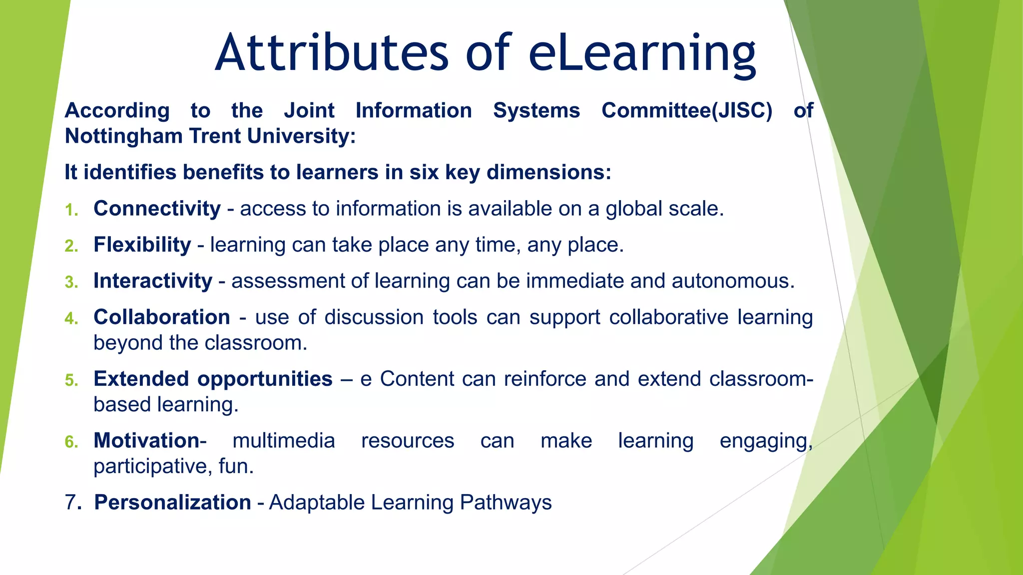 Attributes of eLearning
According to the Joint Information Systems Committee(JISC) of
Nottingham Trent University:
It identifies benefits to learners in six key dimensions:
1. Connectivity - access to information is available on a global scale.
2. Flexibility - learning can take place any time, any place.
3. Interactivity - assessment of learning can be immediate and autonomous.
4. Collaboration - use of discussion tools can support collaborative learning
beyond the classroom.
5. Extended opportunities – e Content can reinforce and extend classroom-
based learning.
6. Motivation- multimedia resources can make learning engaging,
participative, fun.
7. Personalization - Adaptable Learning Pathways
 