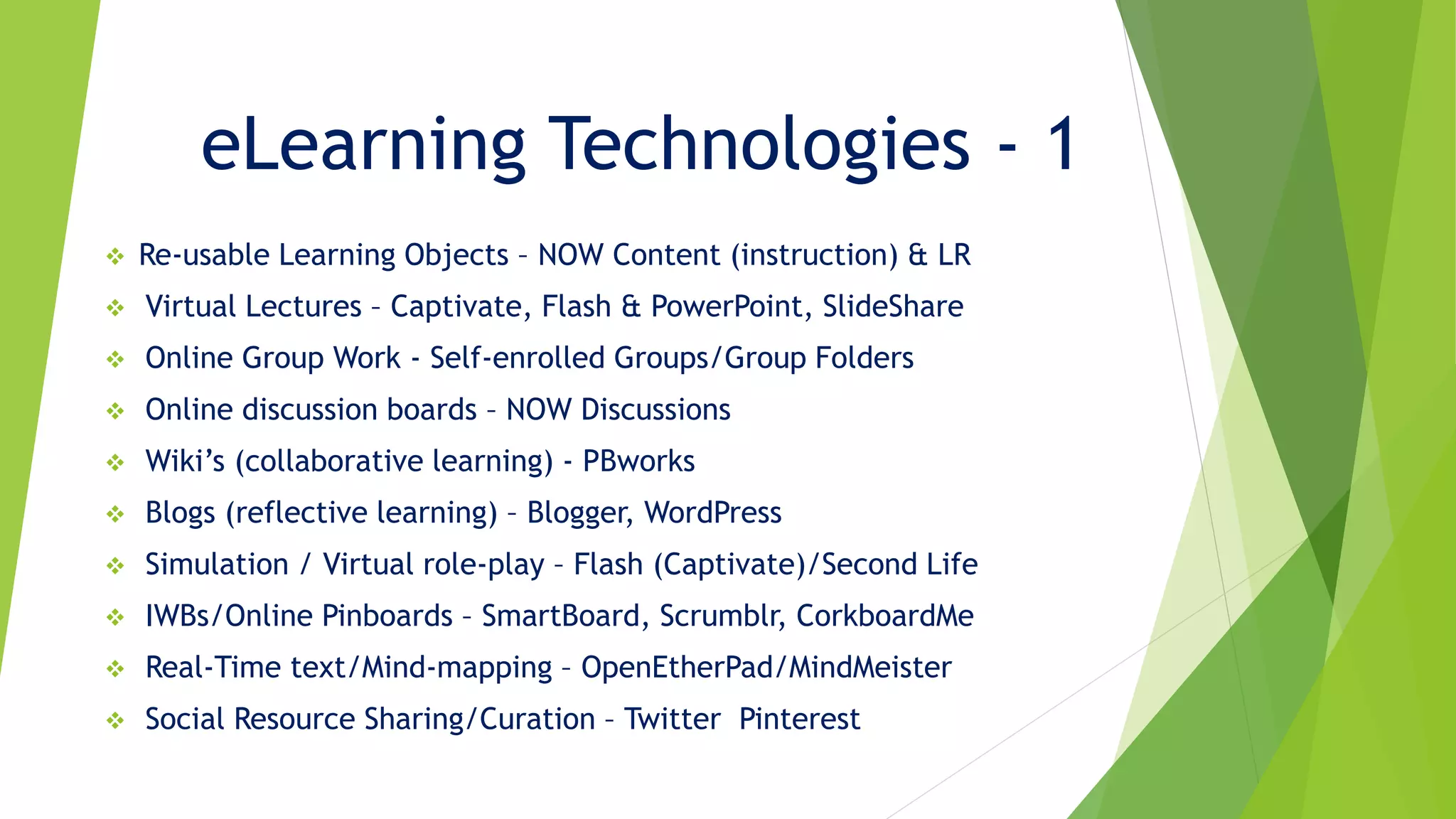eLearning Technologies - 1
 Re-usable Learning Objects – NOW Content (instruction) & LR
 Virtual Lectures – Captivate, Flash & PowerPoint, SlideShare
 Online Group Work - Self-enrolled Groups/Group Folders
 Online discussion boards – NOW Discussions
 Wiki’s (collaborative learning) - PBworks
 Blogs (reflective learning) – Blogger, WordPress
 Simulation / Virtual role-play – Flash (Captivate)/Second Life
 IWBs/Online Pinboards – SmartBoard, Scrumblr, CorkboardMe
 Real-Time text/Mind-mapping – OpenEtherPad/MindMeister
 Social Resource Sharing/Curation – Twitter Pinterest
 