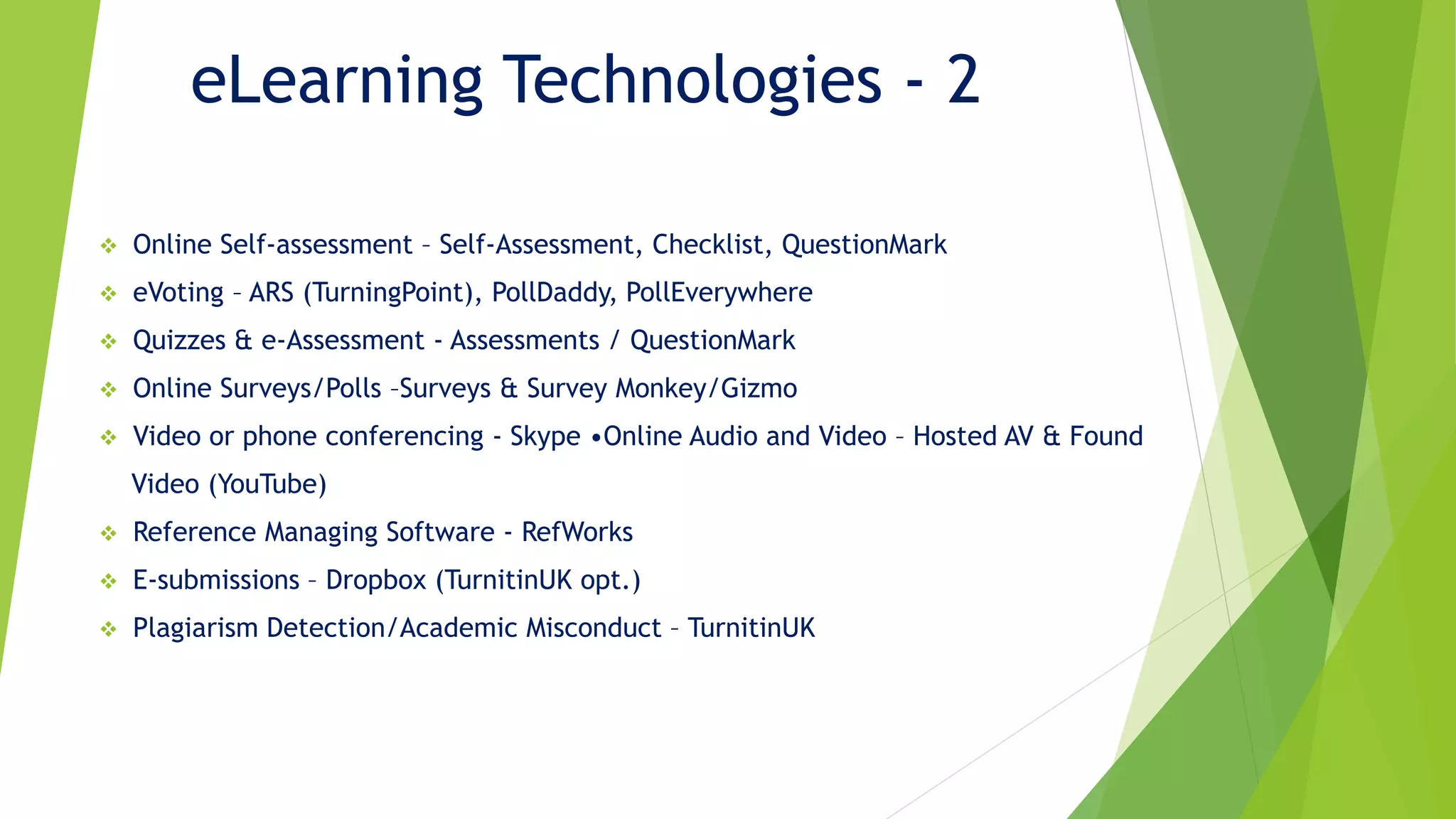 eLearning Technologies - 2
 Online Self-assessment – Self-Assessment, Checklist, QuestionMark
 eVoting – ARS (TurningPoint), PollDaddy, PollEverywhere
 Quizzes & e-Assessment - Assessments / QuestionMark
 Online Surveys/Polls –Surveys & Survey Monkey/Gizmo
 Video or phone conferencing - Skype •Online Audio and Video – Hosted AV & Found
Video (YouTube)
 Reference Managing Software - RefWorks
 E-submissions – Dropbox (TurnitinUK opt.)
 Plagiarism Detection/Academic Misconduct – TurnitinUK
 