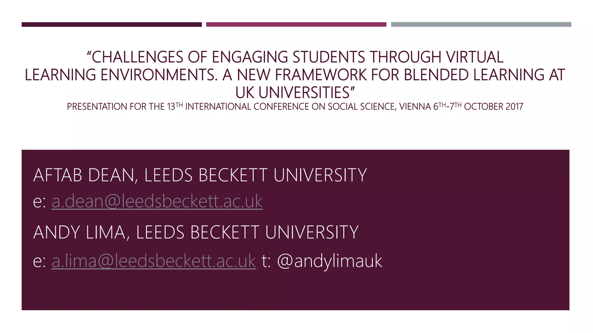 “CHALLENGES OF ENGAGING STUDENTS THROUGH VIRTUAL
LEARNING ENVIRONMENTS. A NEW FRAMEWORK FOR BLENDED LEARNING AT
UK UNIVERSITIES”
PRESENTATION FOR THE 13TH INTERNATIONAL CONFERENCE ON SOCIAL SCIENCE, VIENNA 6TH-7TH OCTOBER 2017
AFTAB DEAN, LEEDS BECKETT UNIVERSITY
ANDY LIMA, LEEDS BECKETT UNIVERSITY
e: a.dean@leedsbeckett.ac.uk
e: a.lima@leedsbeckett.ac.uk t: @andylimauk
 