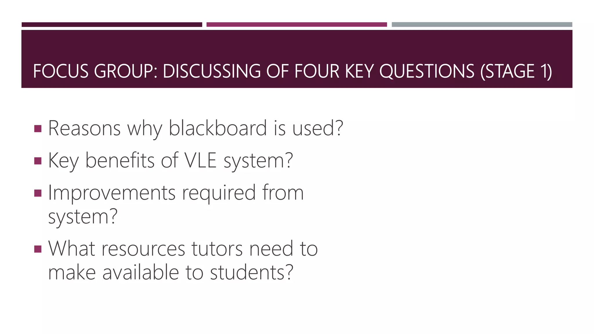 FOCUS GROUP: DISCUSSING OF FOUR KEY QUESTIONS (STAGE 1)
 Reasons why blackboard is used?
 Key benefits of VLE system?
 Improvements required from
system?
 What resources tutors need to
make available to students?
 