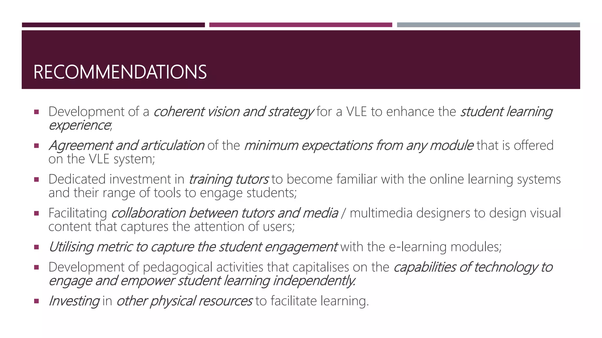 RECOMMENDATIONS
 Development of a coherent vision and strategy for a VLE to enhance the student learning
experience;
 Agreement and articulation of the minimum expectations from any module that is offered
on the VLE system;
 Dedicated investment in training tutors to become familiar with the online learning systems
and their range of tools to engage students;
 Facilitating collaboration between tutors and media / multimedia designers to design visual
content that captures the attention of users;
 Utilising metric to capture the student engagement with the e-learning modules;
 Development of pedagogical activities that capitalises on the capabilities of technology to
engage and empower student learning independently.
 Investing in other physical resources to facilitate learning.
 