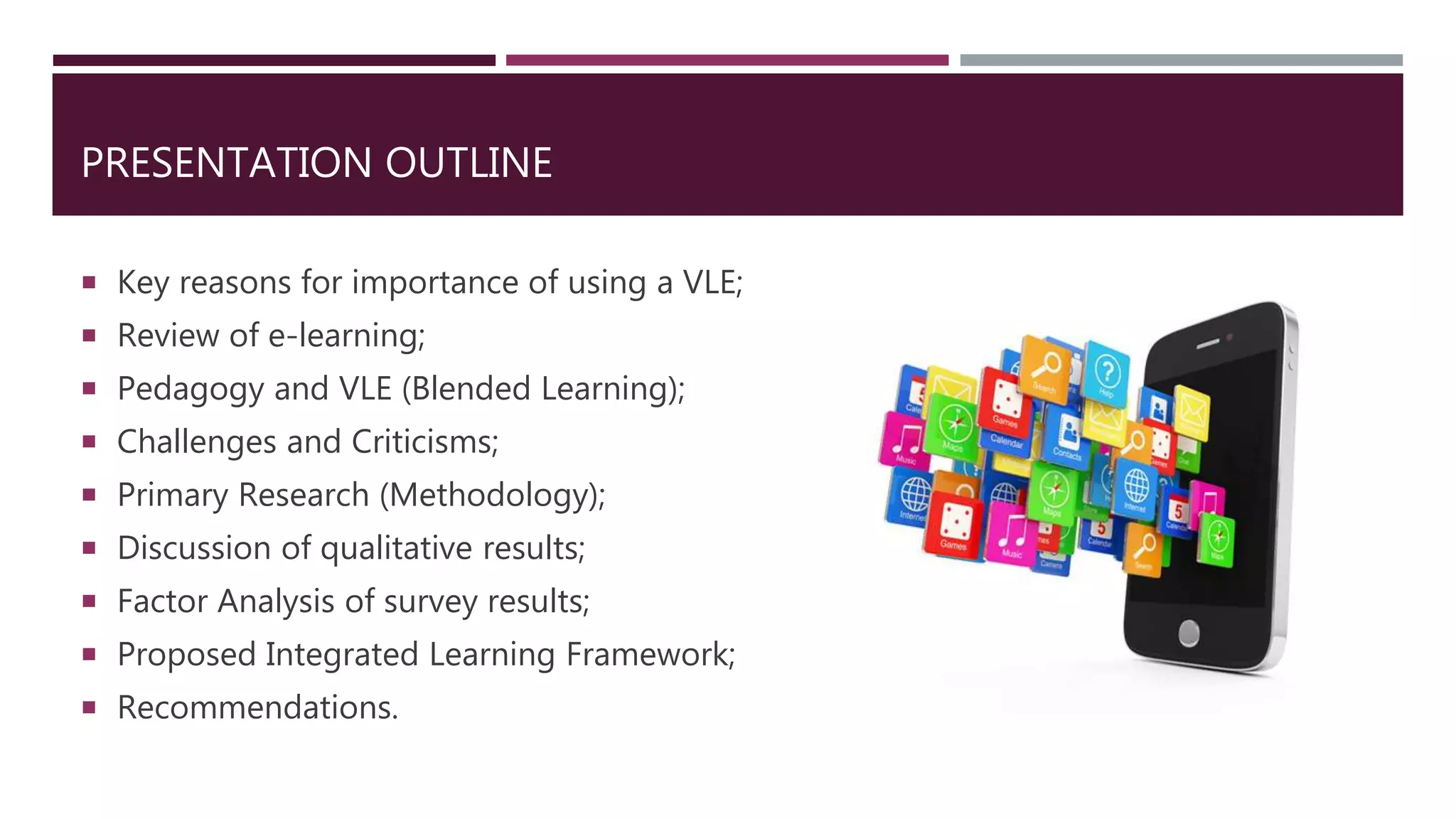 PRESENTATION OUTLINE
 Key reasons for importance of using a VLE;
 Review of e-learning;
 Pedagogy and VLE (Blended Learning);
 Challenges and Criticisms;
 Primary Research (Methodology);
 Discussion of qualitative results;
 Factor Analysis of survey results;
 Proposed Integrated Learning Framework;
 Recommendations.
 