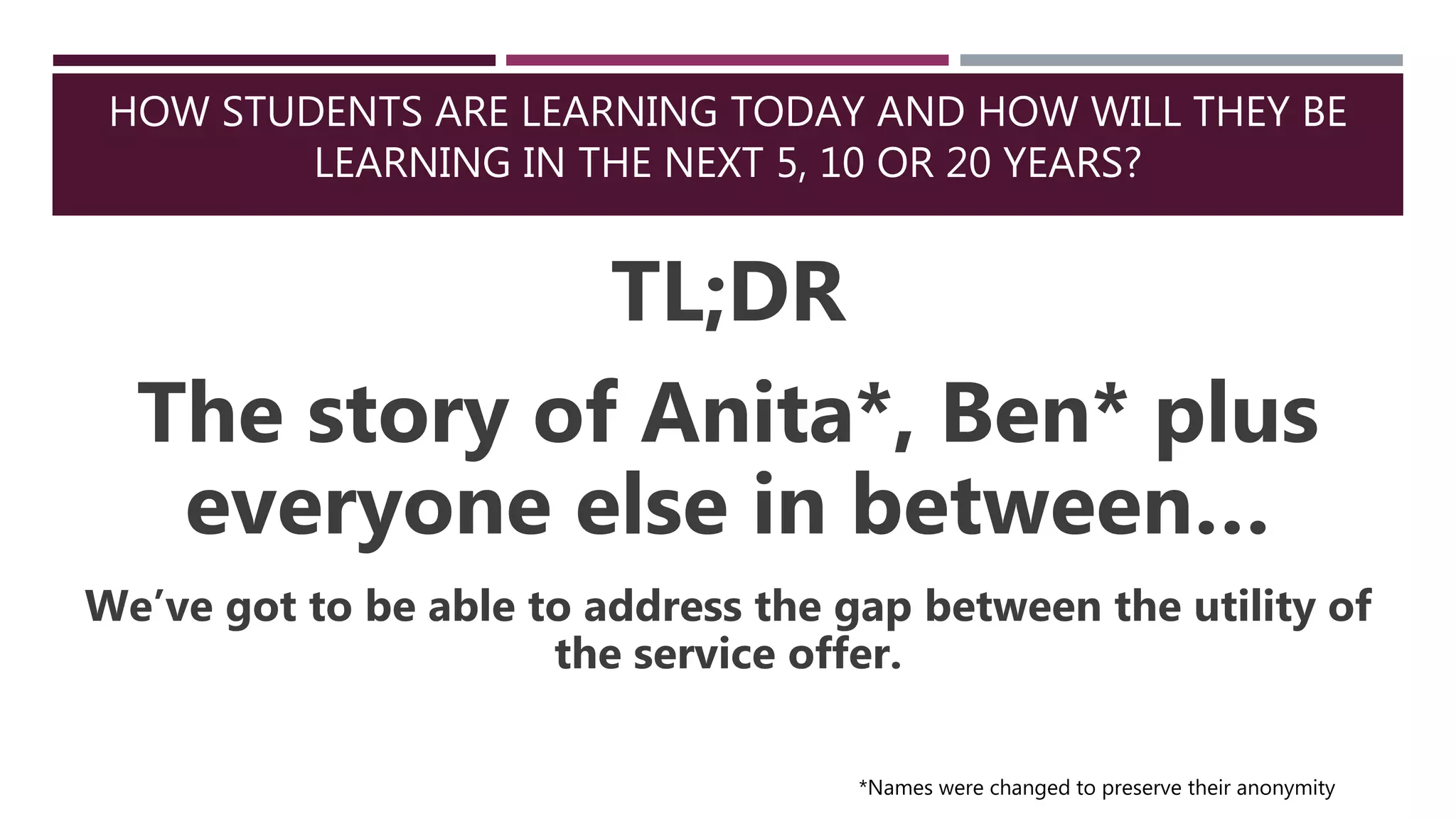 HOW STUDENTS ARE LEARNING TODAY AND HOW WILL THEY BE
LEARNING IN THE NEXT 5, 10 OR 20 YEARS?
TL;DR
The story of Anita*, Ben* plus
everyone else in between…
We’ve got to be able to address the gap between the utility of
the service offer.
*Names were changed to preserve their anonymity
 