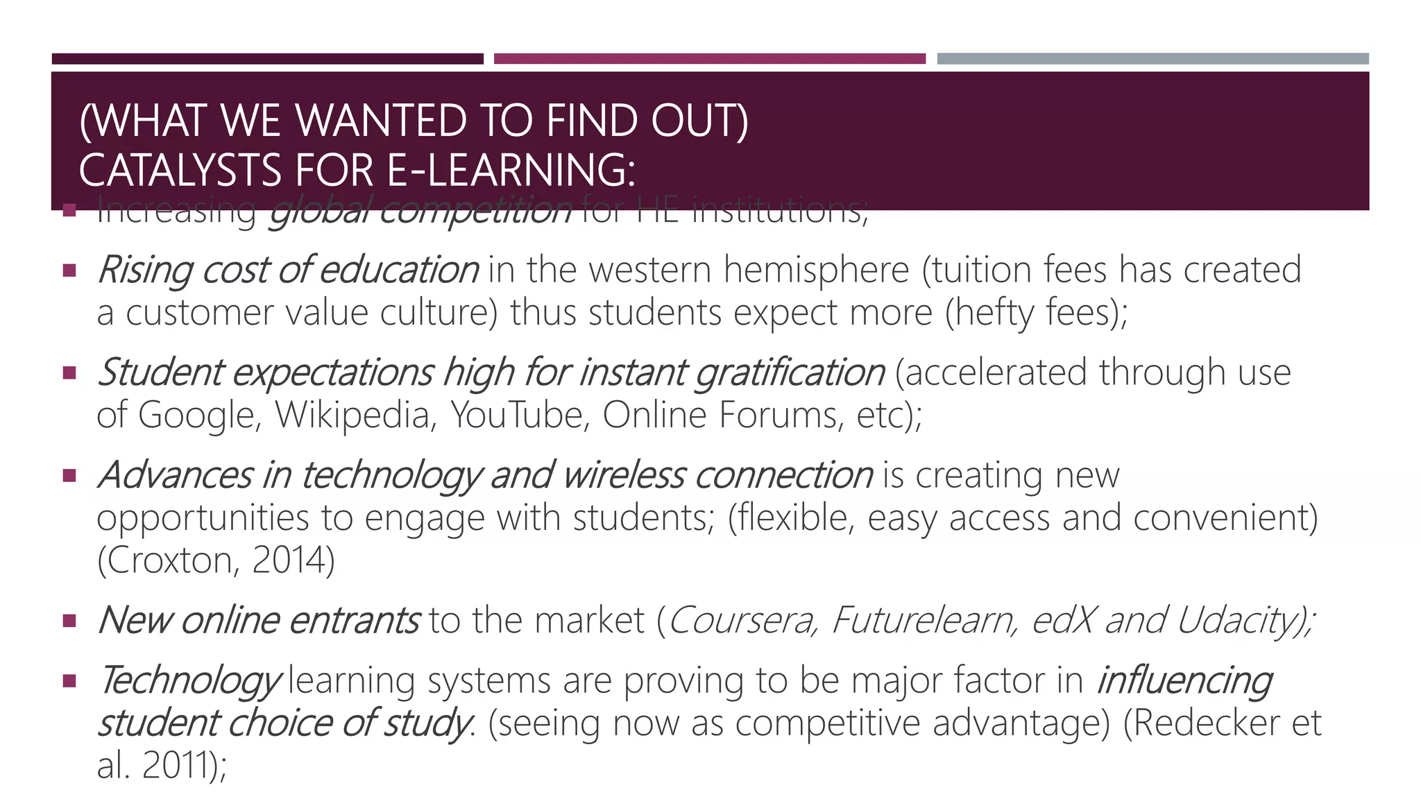 (WHAT WE WANTED TO FIND OUT)
CATALYSTS FOR E-LEARNING:
 Increasing global competition for HE institutions;
 Rising cost of education in the western hemisphere (tuition fees has created
a customer value culture) thus students expect more (hefty fees);
 Student expectations high for instant gratification (accelerated through use
of Google, Wikipedia, YouTube, Online Forums, etc);
 Advances in technology and wireless connection is creating new
opportunities to engage with students; (flexible, easy access and convenient)
(Croxton, 2014)
 New online entrants to the market (Coursera, Futurelearn, edX and Udacity);
 Technology learning systems are proving to be major factor in influencing
student choice of study. (seeing now as competitive advantage) (Redecker et
al. 2011);
 
