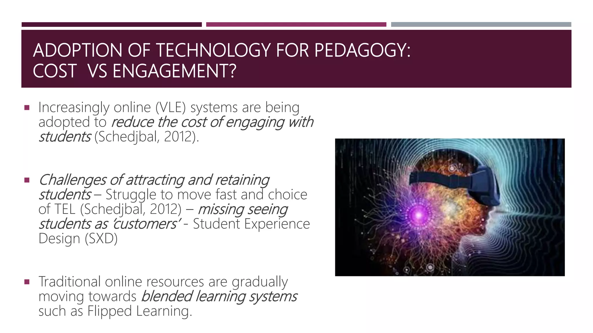 ADOPTION OF TECHNOLOGY FOR PEDAGOGY:
COST VS ENGAGEMENT?
 Increasingly online (VLE) systems are being
adopted to reduce the cost of engaging with
students (Schedjbal, 2012).
 Challenges of attracting and retaining
students – Struggle to move fast and choice
of TEL (Schedjbal, 2012) – missing seeing
students as ‘customers’ - Student Experience
Design (SXD)
 Traditional online resources are gradually
moving towards blended learning systems
such as Flipped Learning.
 