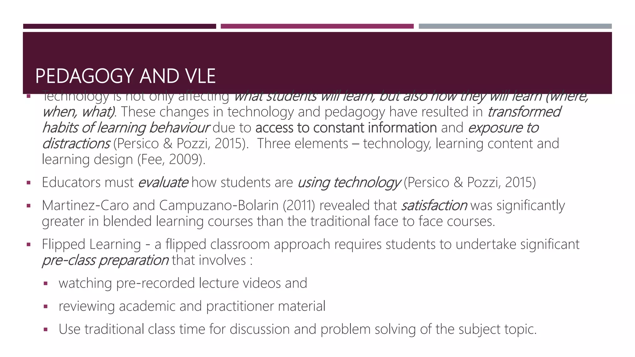 PEDAGOGY AND VLE
 Technology is not only affecting what students will learn, but also how they will learn (where,
when, what). These changes in technology and pedagogy have resulted in transformed
habits of learning behaviour due to access to constant information and exposure to
distractions (Persico & Pozzi, 2015). Three elements – technology, learning content and
learning design (Fee, 2009).
 Educators must evaluate how students are using technology (Persico & Pozzi, 2015)
 Martinez-Caro and Campuzano-Bolarin (2011) revealed that satisfaction was significantly
greater in blended learning courses than the traditional face to face courses.
 Flipped Learning - a flipped classroom approach requires students to undertake significant
pre-class preparation that involves :
 watching pre-recorded lecture videos and
 reviewing academic and practitioner material
 Use traditional class time for discussion and problem solving of the subject topic.
 