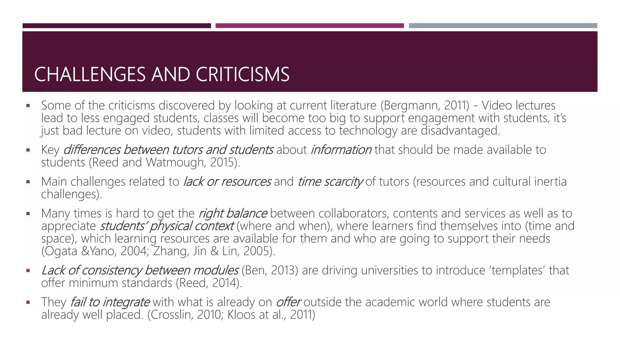 CHALLENGES AND CRITICISMS
 Some of the criticisms discovered by looking at current literature (Bergmann, 2011) - Video lectures
lead to less engaged students, classes will become too big to support engagement with students, it’s
just bad lecture on video, students with limited access to technology are disadvantaged.
 Key differences between tutors and students about information that should be made available to
students (Reed and Watmough, 2015).
 Main challenges related to lack or resources and time scarcity of tutors (resources and cultural inertia
challenges).
 Many times is hard to get the right balance between collaborators, contents and services as well as to
appreciate students’ physical context (where and when), where learners find themselves into (time and
space), which learning resources are available for them and who are going to support their needs
(Ogata &Yano, 2004; Zhang, Jin & Lin, 2005).
 Lack of consistency between modules (Ben, 2013) are driving universities to introduce ‘templates’ that
offer minimum standards (Reed, 2014).
 They fail to integrate with what is already on offer outside the academic world where students are
already well placed. (Crosslin, 2010; Kloos at al., 2011)
 