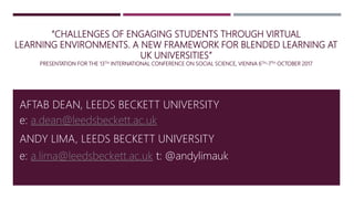 “CHALLENGES OF ENGAGING STUDENTS THROUGH VIRTUAL
LEARNING ENVIRONMENTS. A NEW FRAMEWORK FOR BLENDED LEARNING AT
UK UNIVERSITIES”
PRESENTATION FOR THE 13TH INTERNATIONAL CONFERENCE ON SOCIAL SCIENCE, VIENNA 6TH-7TH OCTOBER 2017
AFTAB DEAN, LEEDS BECKETT UNIVERSITY
ANDY LIMA, LEEDS BECKETT UNIVERSITY
e: a.dean@leedsbeckett.ac.uk
e: a.lima@leedsbeckett.ac.uk t: @andylimauk
 