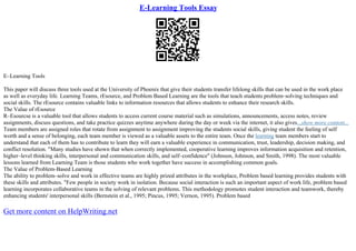 E-Learning Tools Essay
E–Learning Tools
This paper will discuss three tools used at the University of Phoenix that give their students transfer lifelong skills that can be used in the work place
as well as everyday life. Learning Teams, rEsource, and Problem Based Learning are the tools that teach students problem–solving techniques and
social skills. The rEsource contains valuable links to information resources that allows students to enhance their research skills.
The Value of rEsource
R–Esourcse is a valuable tool that allows students to access current course material such as simulations, announcements, access notes, review
assignments, discuss questions, and take practice quizzes anytime anywhere during the day or week via the internet, it also gives...show more content...
Team members are assigned roles that rotate from assignment to assignment improving the students social skills, giving student the feeling of self
worth and a sense of belonging, each team member is viewed as a valuable assets to the entire team. Once the learning team members start to
understand that each of them has to contribute to learn they will earn a valuable experience in communication, trust, leadership, decision making, and
conflict resolution. "Many studies have shown that when correctly implemented, cooperative learning improves information acquisition and retention,
higher–level thinking skills, interpersonal and communication skills, and self–confidence" (Johnson, Johnson, and Smith, 1998). The most valuable
lessons learned from Learning Team is those students who work together have success in accomplishing common goals.
The Value of Problem–Based Learning
The ability to problem–solve and work in effective teams are highly prized attributes in the workplace, Problem based learning provides students with
these skills and attributes. "Few people in society work in isolation. Because social interaction is such an important aspect of work life, problem based
learning incorporates collaborative teams in the solving of relevant problems. This methodology promotes student interaction and teamwork, thereby
enhancing students' interpersonal skills (Bernstein et al., 1995; Pincus, 1995; Vernon, 1995). Problem based
Get more content on HelpWriting.net
 